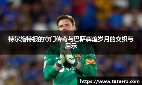 特尔施特根的守门传奇与巴萨辉煌岁月的交织与启示