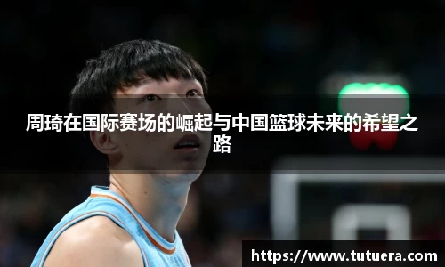周琦在国际赛场的崛起与中国篮球未来的希望之路